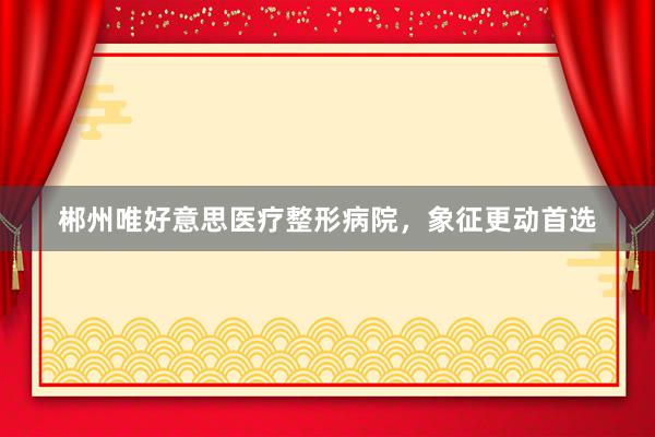 郴州唯好意思医疗整形病院，象征更动首选